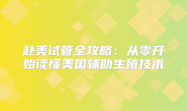 赴美试管全攻略：从零开始读懂美国辅助生殖技术