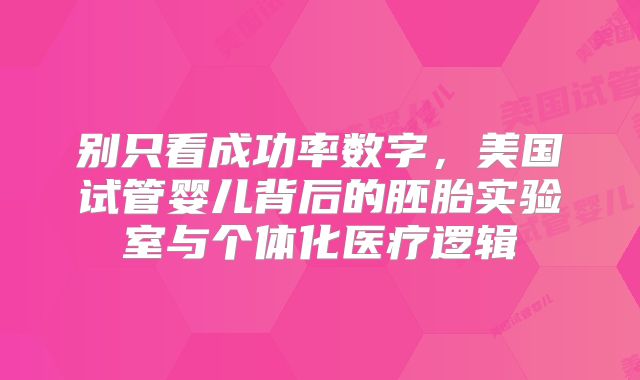 别只看成功率数字，美国试管婴儿背后的胚胎实验室与个体化医疗逻辑