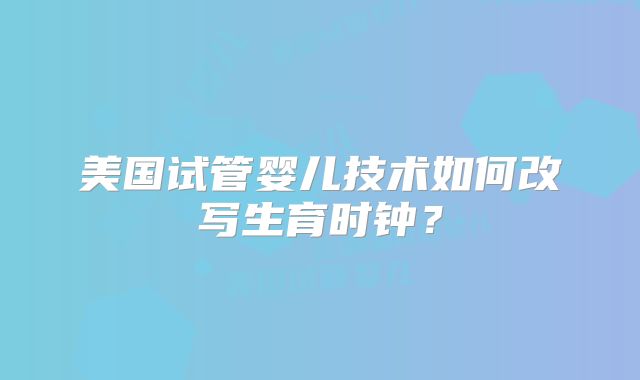 美国试管婴儿技术如何改写生育时钟?
