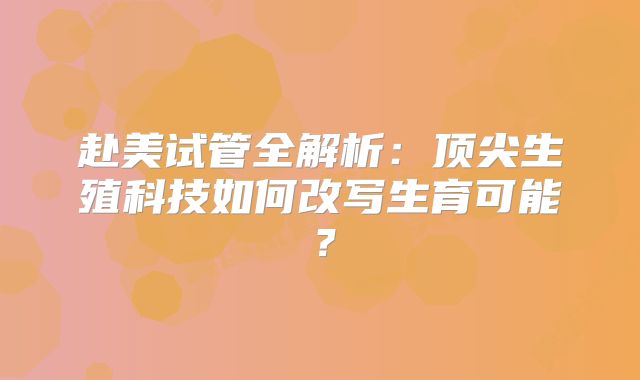 赴美试管全解析：顶尖生殖科技如何改写生育可能？
