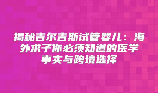 揭秘吉尔吉斯试管婴儿：海外求子你必须知道的医学事实与跨境选择