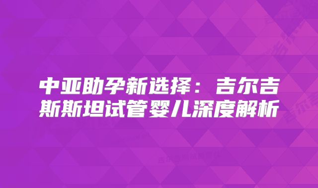 中亚助孕新选择:吉尔吉斯斯坦试管婴儿深度解析