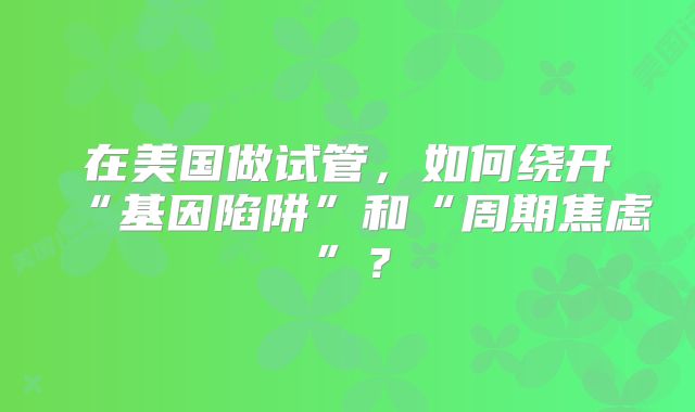 在美国做试管，如何绕开“基因陷阱”和“周期焦虑”？