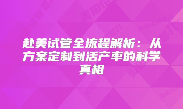 赴美试管全流程解析:从方案定制到活产率的科学真相