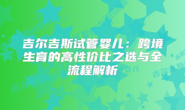 吉尔吉斯试管婴儿：跨境生育的高性价比之选与全流程解析