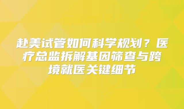 赴美试管如何科学规划？医疗总监拆解基因筛查与跨境就医关键细节