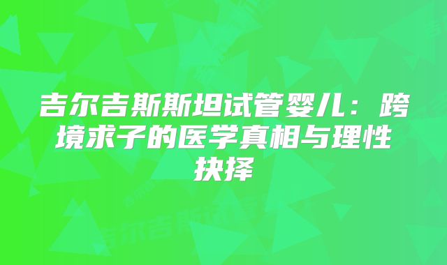 吉尔吉斯斯坦试管婴儿:跨境求子的医学真相与理性抉择