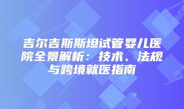 吉尔吉斯斯坦试管婴儿医院全景解析：技术、法规与跨境就医指南
