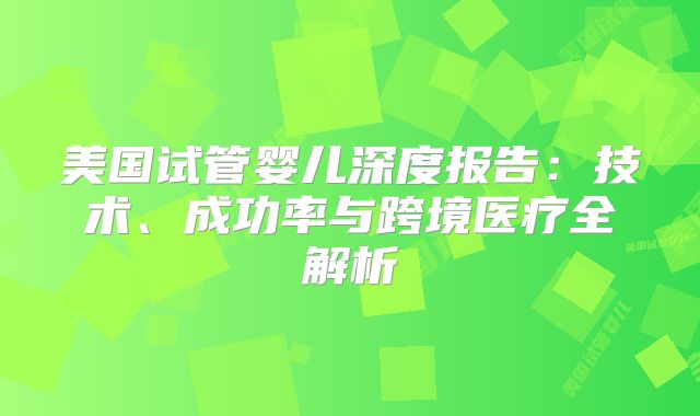 美国试管婴儿深度报告:技术、成功率与跨境医疗全解析