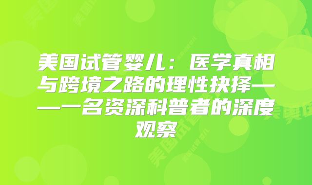 美国试管婴儿：医学真相与跨境之路的理性抉择——一名资深科普者的深度观察
