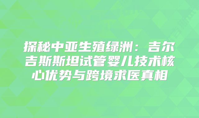 探秘中亚生殖绿洲:吉尔吉斯斯坦试管婴儿技术核心优势与跨境求医真相