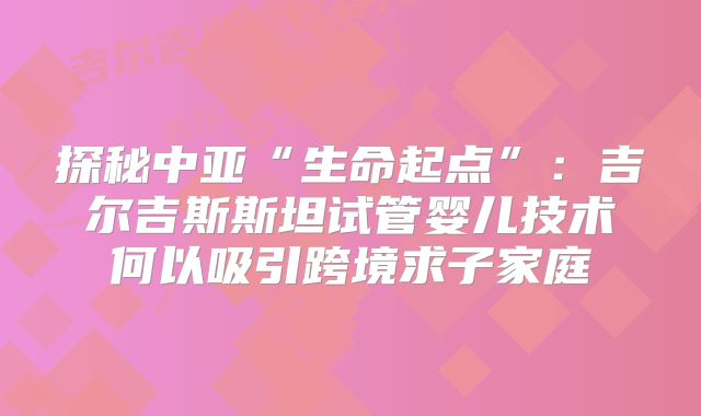 探秘中亚“生命起点”:吉尔吉斯斯坦试管婴儿技术何以吸引跨境求子家庭