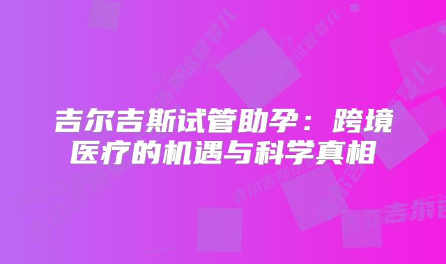 吉尔吉斯试管助孕：跨境医疗的机遇与科学真相