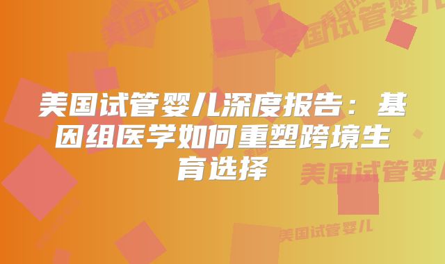 美国试管婴儿深度报告：基因组医学如何重塑跨境生育选择