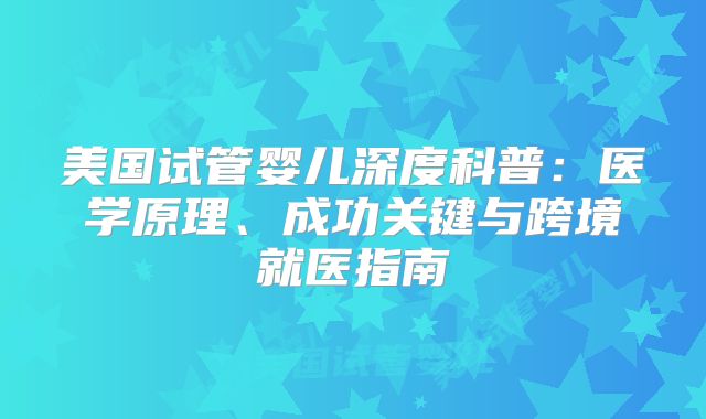 美国试管婴儿深度科普:医学原理、成功关键与跨境就医指南