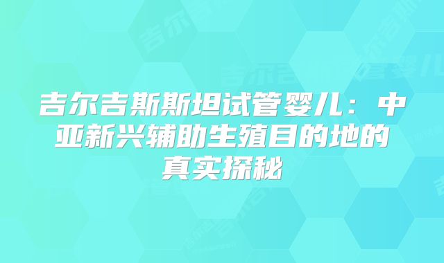 吉尔吉斯斯坦试管婴儿：中亚新兴辅助生殖目的地的真实探秘