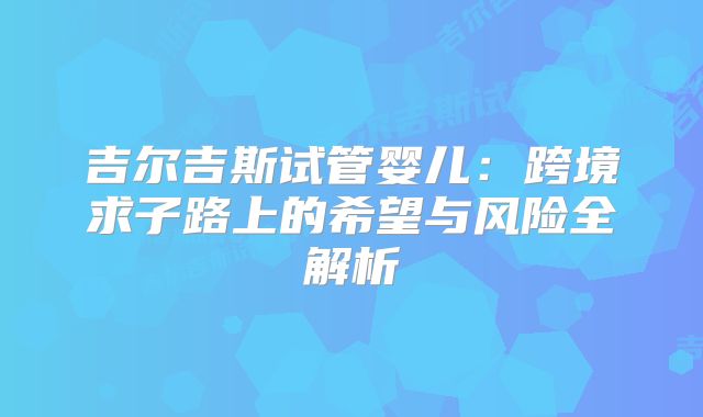吉尔吉斯试管婴儿：跨境求子路上的希望与风险全解析