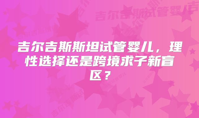 吉尔吉斯斯坦试管婴儿,理性选择还是跨境求子新盲区?