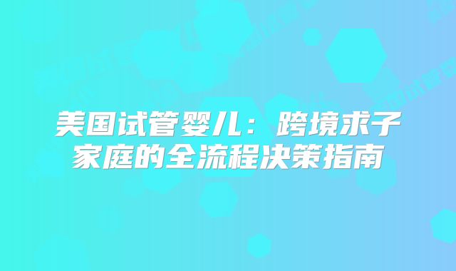 美国试管婴儿：跨境求子家庭的全流程决策指南