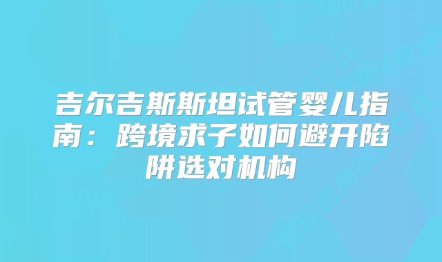 吉尔吉斯斯坦试管婴儿指南：跨境求子如何避开陷阱选对机构