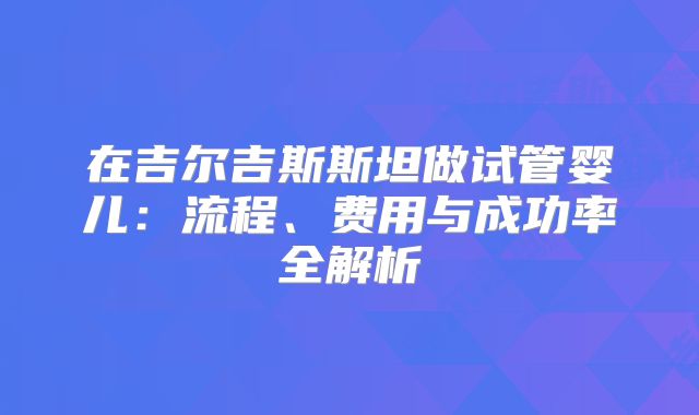 在吉尔吉斯斯坦做试管婴儿：流程、费用与成功率全解析