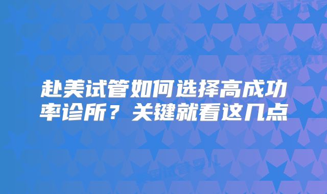 赴美试管如何选择高成功率诊所?关键就看这几点