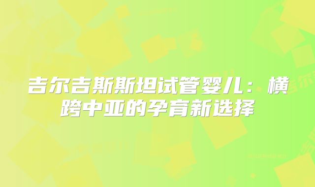 吉尔吉斯斯坦试管婴儿：横跨中亚的孕育新选择