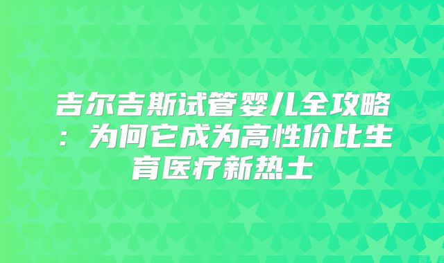 吉尔吉斯试管婴儿全攻略：为何它成为高性价比生育医疗新热土