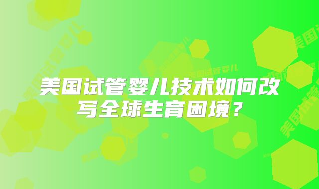 美国试管婴儿技术如何改写全球生育困境？