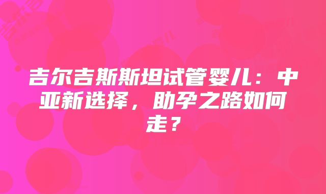 吉尔吉斯斯坦试管婴儿：中亚新选择，助孕之路如何走？