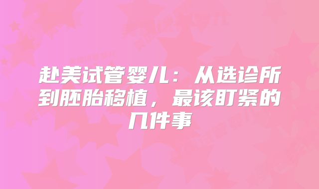 赴美试管婴儿:从选诊所到胚胎移植,最该盯紧的几件事