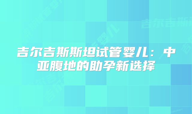 吉尔吉斯斯坦试管婴儿：中亚腹地的助孕新选择