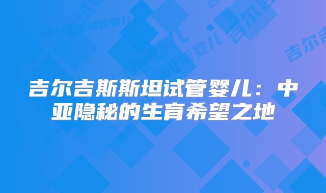 吉尔吉斯斯坦试管婴儿：中亚隐秘的生育希望之地