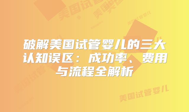 破解美国试管婴儿的三大认知误区:成功率、费用与流程全解析