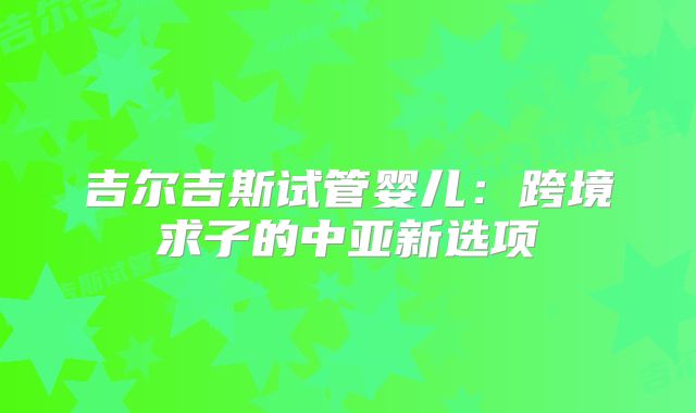 吉尔吉斯试管婴儿：跨境求子的中亚新选项