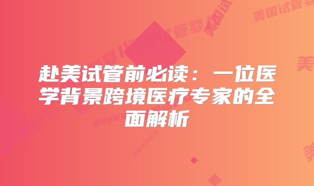 赴美试管前必读:一位医学背景跨境医疗专家的全面解析
