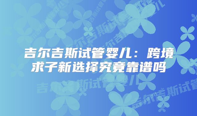 吉尔吉斯试管婴儿：跨境求子新选择究竟靠谱吗