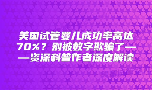 美国试管婴儿成功率高达70%?别被数字欺骗了——资深科普作者深度解读