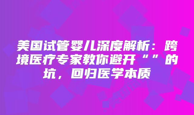美国试管婴儿深度解析：跨境医疗专家教你避开“”的坑，回归医学本质