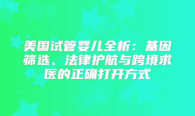 美国试管婴儿全析：基因筛选、法律护航与跨境求医的正确打开方式