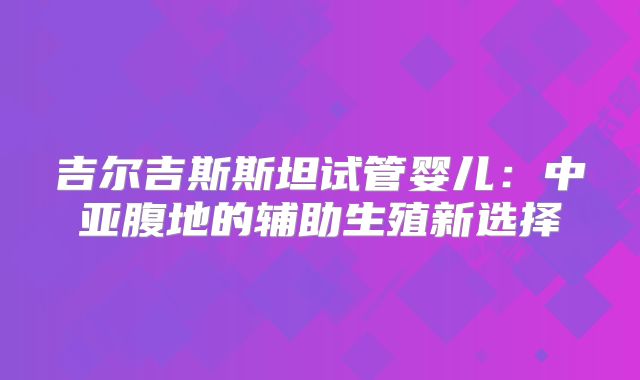 吉尔吉斯斯坦试管婴儿：中亚腹地的辅助生殖新选择