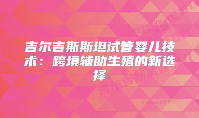 吉尔吉斯斯坦试管婴儿技术：跨境辅助生殖的新选择