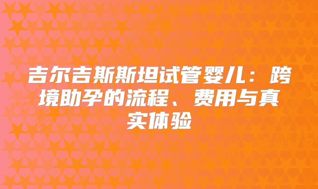 吉尔吉斯斯坦试管婴儿：跨境助孕的流程、费用与真实体验