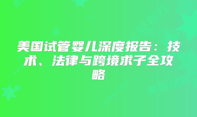 美国试管婴儿深度报告：技术、法律与跨境求子全攻略