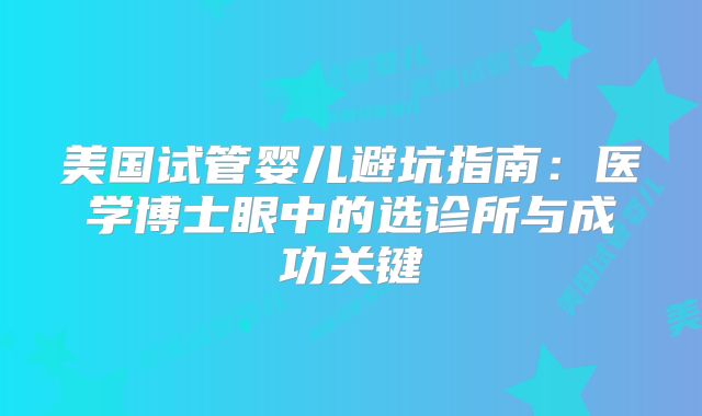美国试管婴儿避坑指南：医学博士眼中的选诊所与成功关键