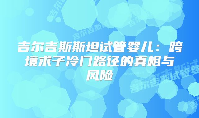 吉尔吉斯斯坦试管婴儿：跨境求子冷门路径的真相与风险