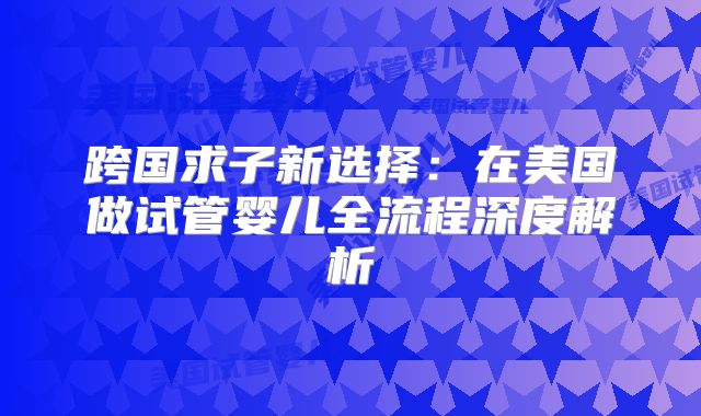 跨国求子新选择:在美国做试管婴儿全流程深度解析