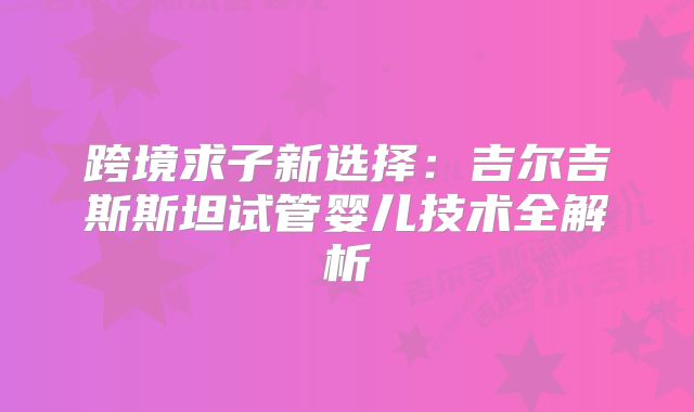 跨境求子新选择：吉尔吉斯斯坦试管婴儿技术全解析