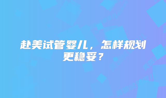 赴美试管婴儿，怎样规划更稳妥？