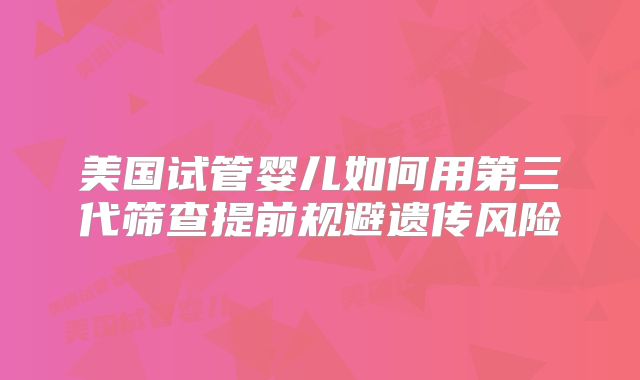 美国试管婴儿如何用第三代筛查提前规避遗传风险
